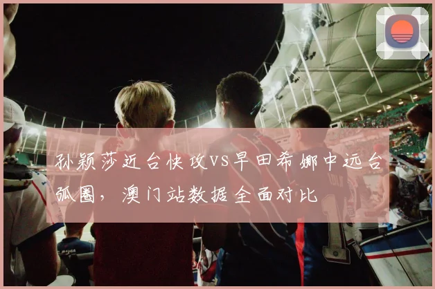 孙颖莎近台快攻vs早田希娜中远台弧圈，澳门站数据全面对比