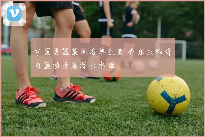 中国男篮集训名单生变 乔尔杰维奇与篮协矛盾浮出水面