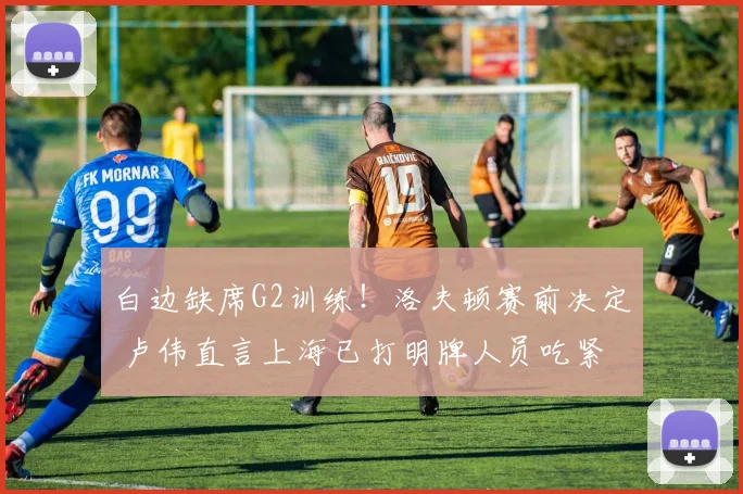 白边缺席G2训练！洛夫顿赛前决定 卢伟直言上海已打明牌人员吃紧