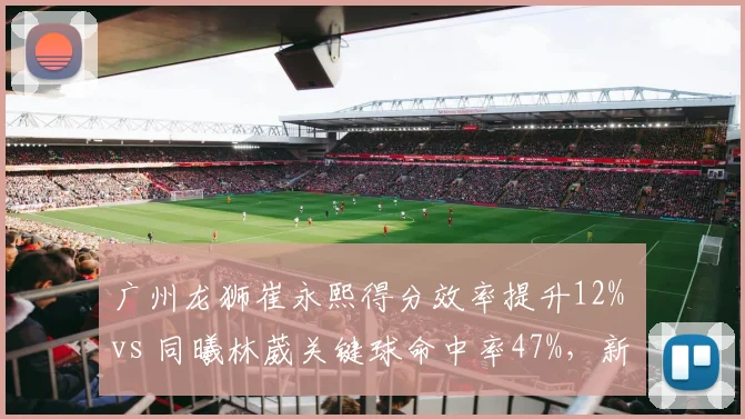 广州龙狮崔永熙得分效率提升12% vs 同曦林葳关键球命中率47%，新生代后卫对决