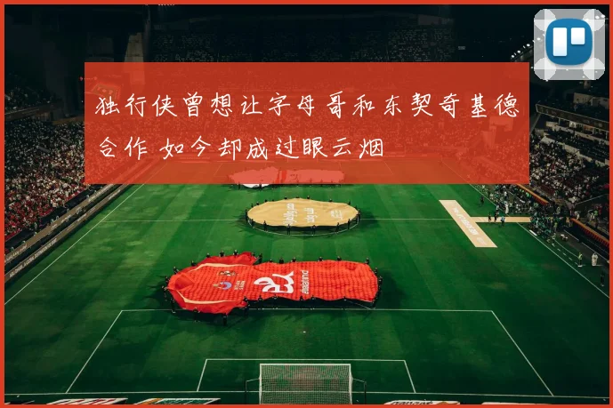 独行侠曾想让字母哥和东契奇基德合作 如今却成过眼云烟
